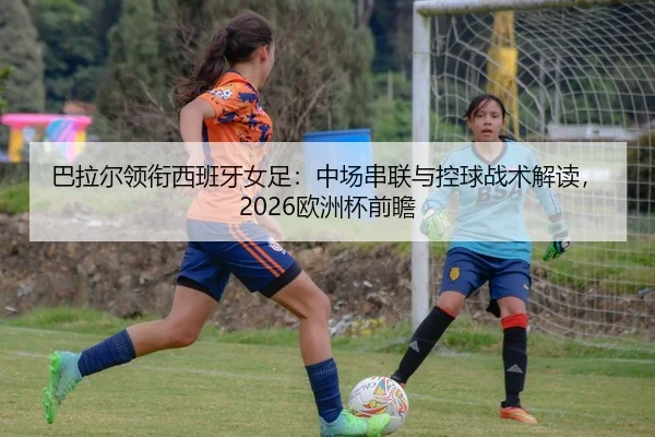 巴拉尔领衔西班牙女足：中场串联与控球战术解读，2026欧洲杯前瞻