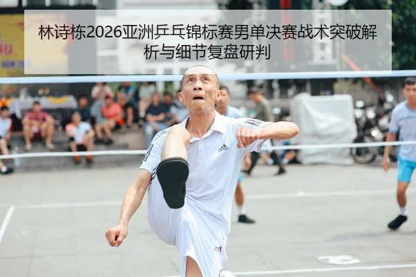 林诗栋2026亚洲乒乓锦标赛男单决赛战术突破解析与细节复盘研判